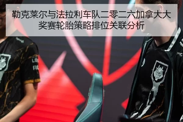 勒克莱尔与法拉利车队二零二六加拿大大奖赛轮胎策略排位关联分析